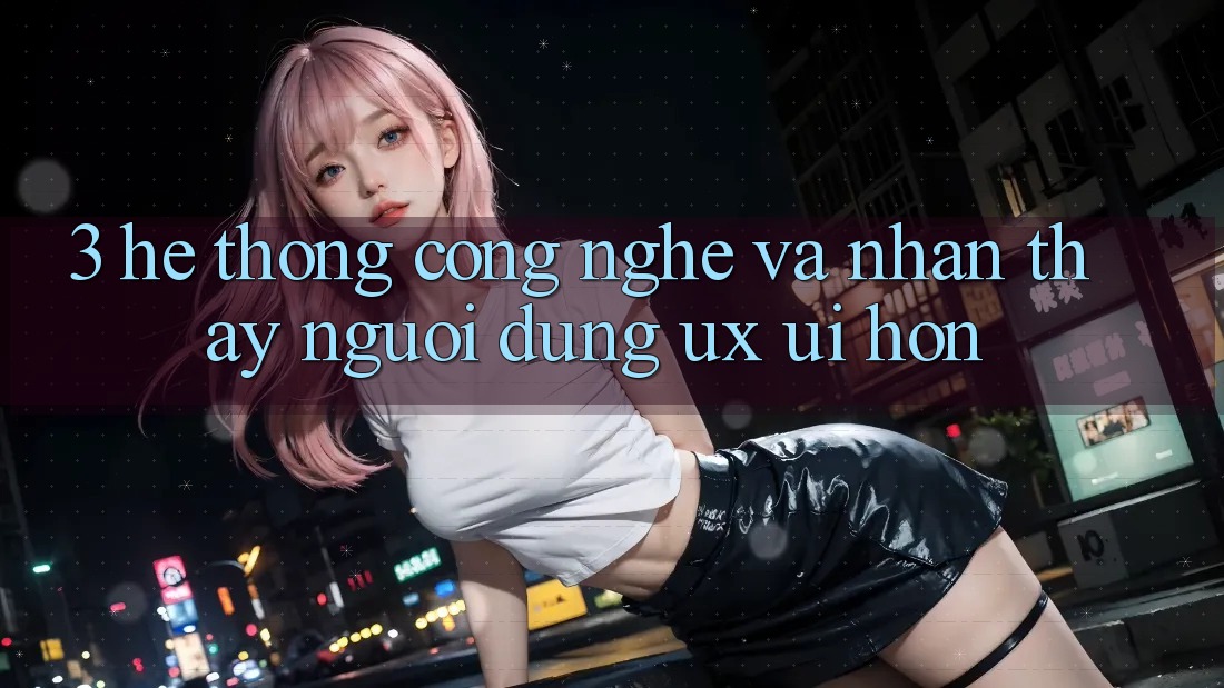 3. Hệ thống công nghệ và Nhận thấy người dùng (UX/UI) hơn 3. Hệ thống công nghệ và Nhận thấy người dùng (UX/UI) hơn