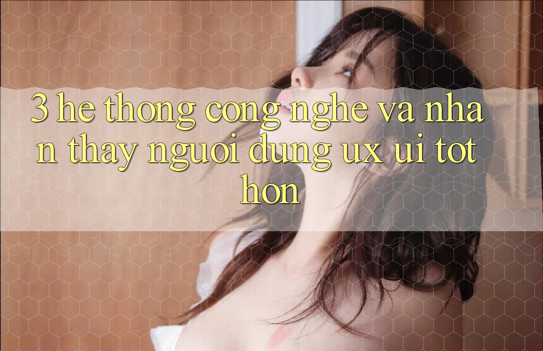 3. Hệ thống công nghệ và Nhận thấy người dùng (UX/UI) tốt hơn 3. Hệ thống công nghệ và Nhận thấy người dùng (UX/UI) tốt hơn