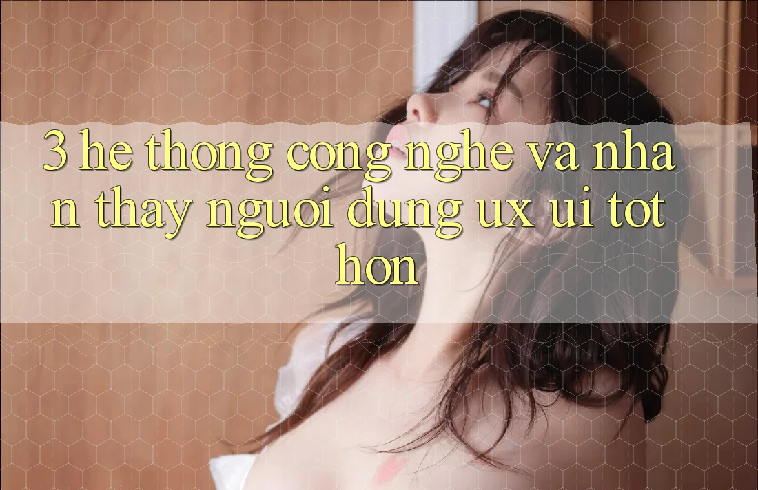 3. Hệ thống công nghệ và Nhận thấy người dùng (UX/UI) tốt hơn