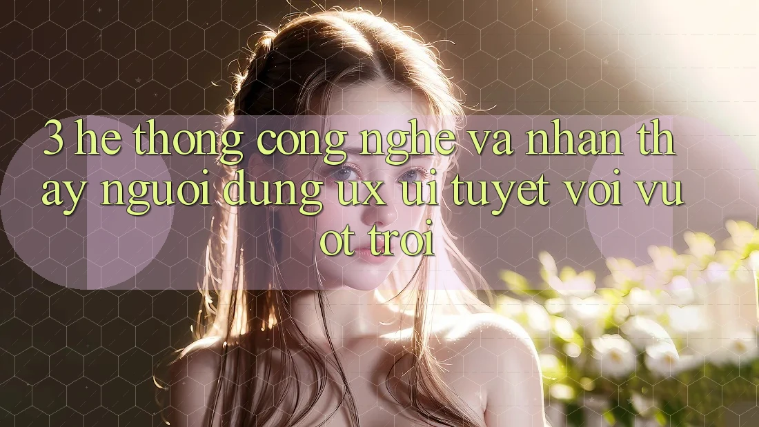 3. Hệ thống công nghệ và Nhận thấy người dùng (UX/UI) tuyệt vời vượt trội
