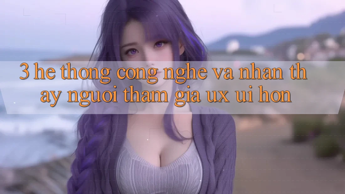 3. Hệ thống công nghệ và Nhận thấy người tham gia (UX/UI) hơn