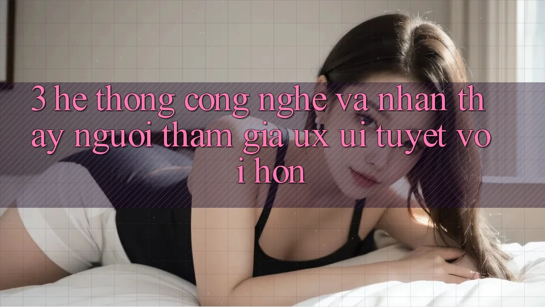 3. Hệ thống công nghệ và Nhận thấy người tham gia (UX/UI) tuyệt vời hơn
