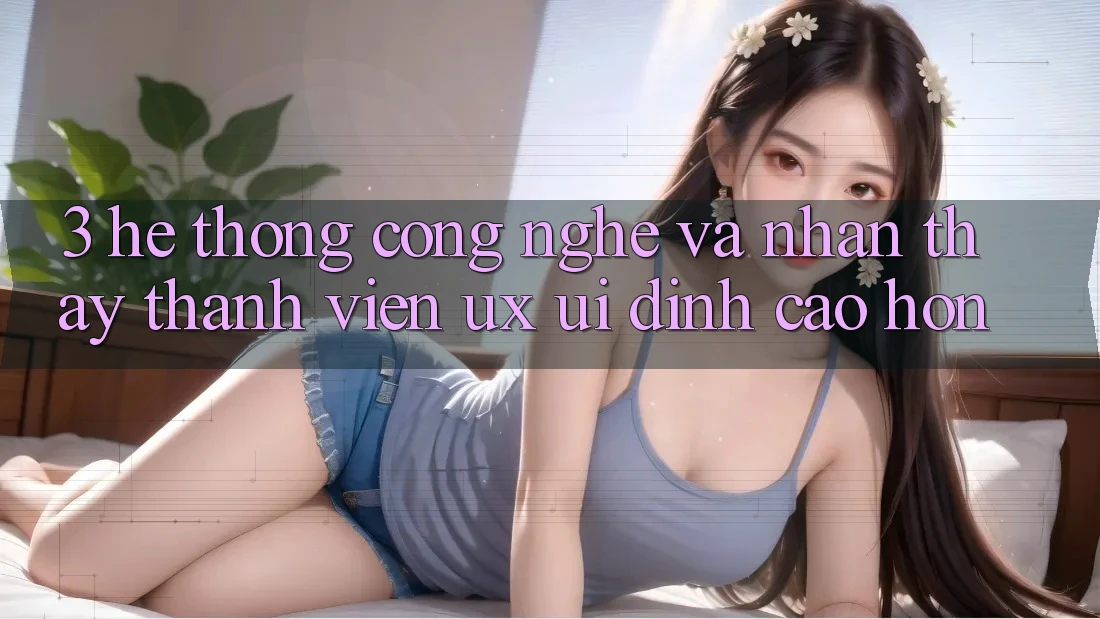 3. Hệ thống công nghệ và Nhận thấy thành viên (UX/UI) đỉnh cao hơn 3. Hệ thống công nghệ và Nhận thấy thành viên (UX/UI) đỉnh cao hơn