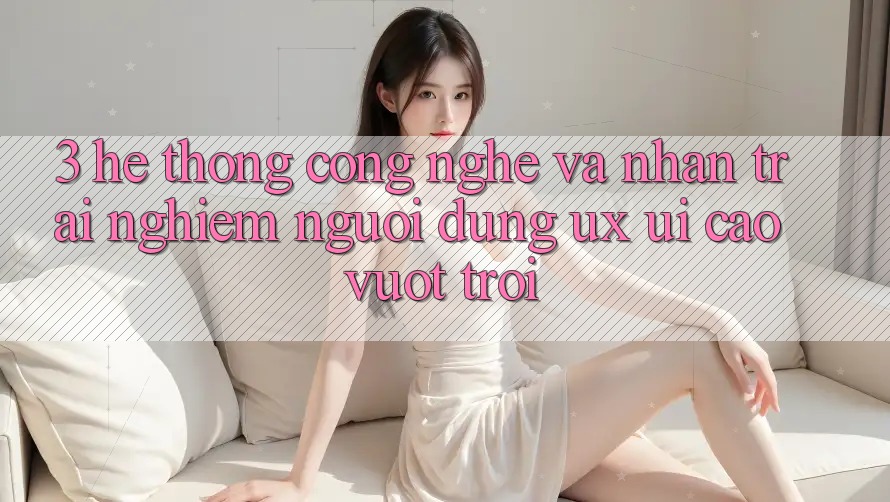 3. Hệ thống công nghệ và Nhận trải nghiệm người dùng (UX/UI) cao vượt trội