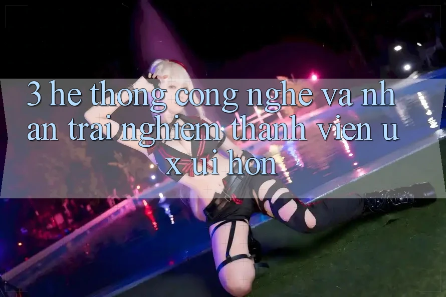 3. Hệ thống công nghệ và Nhận trải nghiệm thành viên (UX/UI) hơn