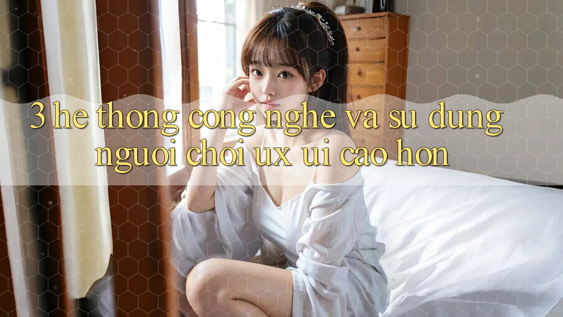 3. Hệ thống công nghệ và Sử dụng người chơi (UX/UI) cao hơn