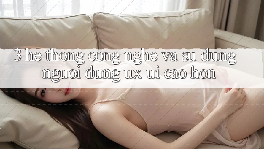 3. Hệ thống công nghệ và Sử dụng người dùng (UX/UI) cao hơn