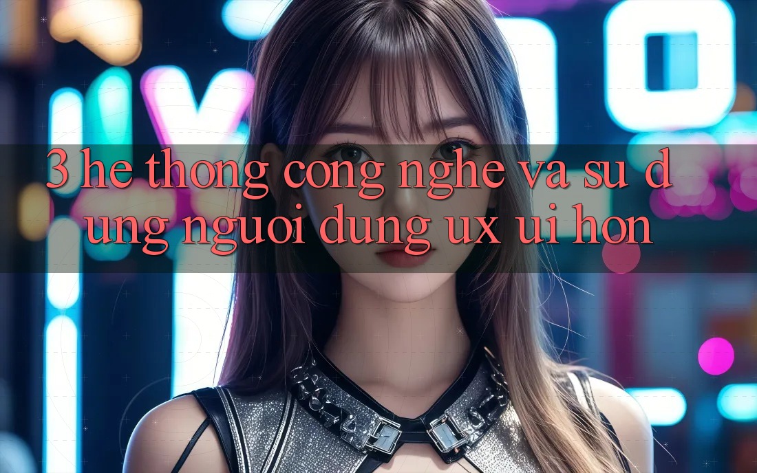 3. Hệ thống công nghệ và Sử dụng người dùng (UX/UI) hơn 3. Hệ thống công nghệ và Sử dụng người dùng (UX/UI) hơn