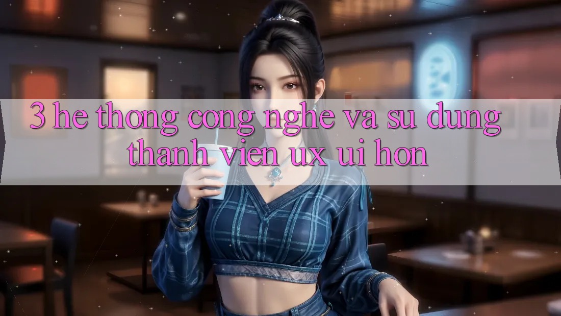 3. Hệ thống công nghệ và Sử dụng thành viên (UX/UI) hơn