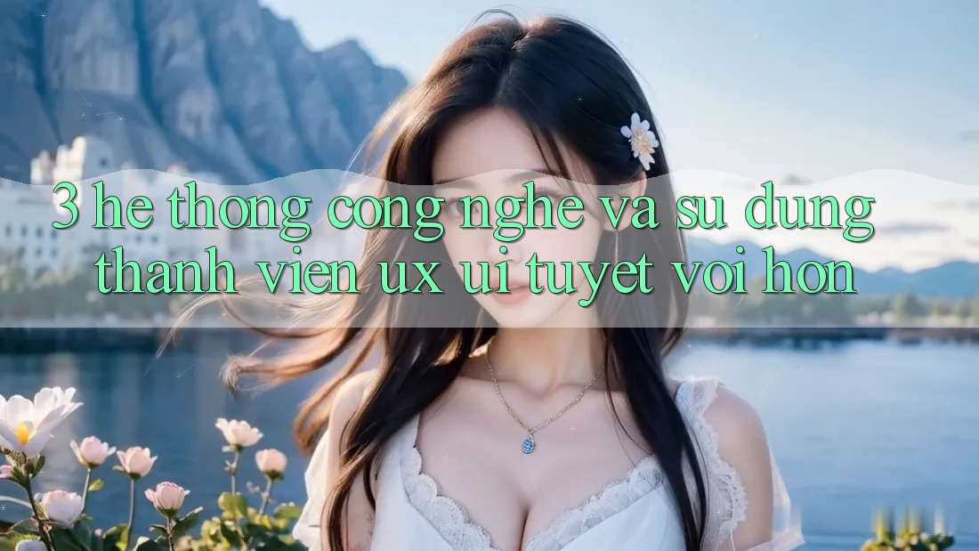 3. Hệ thống công nghệ và Sử dụng thành viên (UX/UI) tuyệt vời hơn