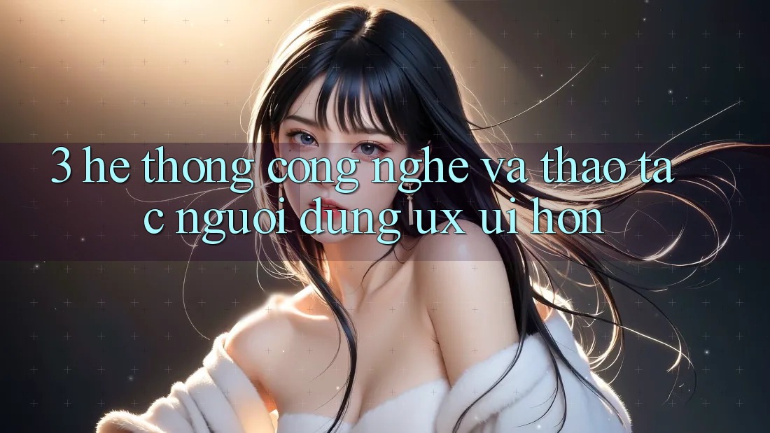 3. Hệ thống công nghệ và Thao tác người dùng (UX/UI) hơn