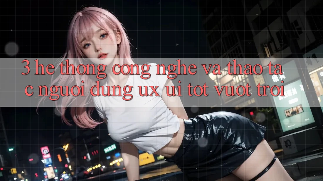 3. Hệ thống công nghệ và Thao tác người dùng (UX/UI) tốt vượt trội