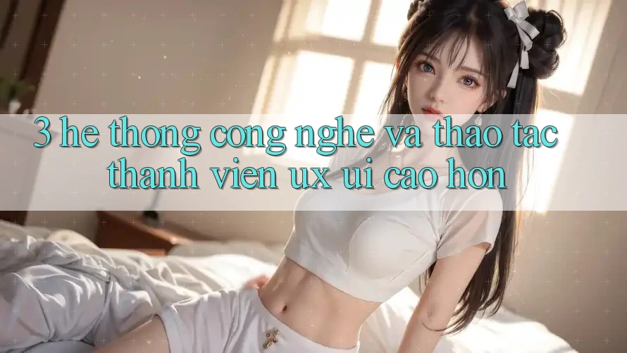 3. Hệ thống công nghệ và Thao tác thành viên (UX/UI) cao hơn