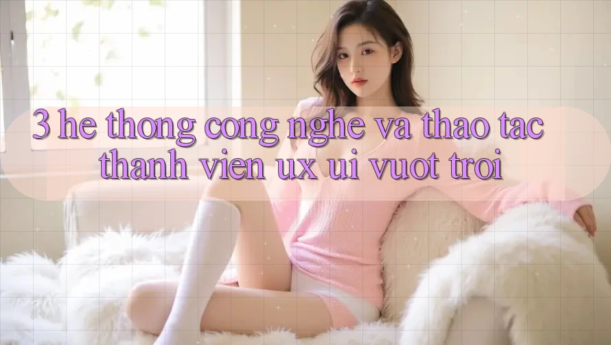 3. Hệ thống công nghệ và Thao tác thành viên (UX/UI) vượt trội