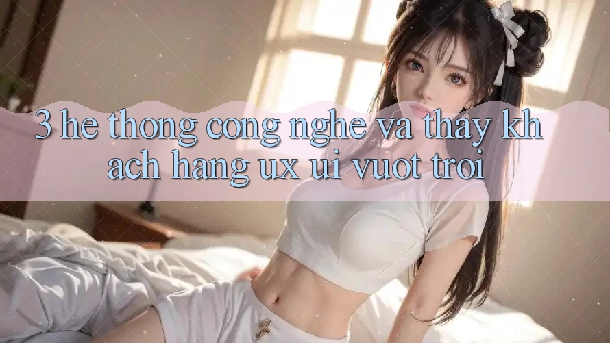 3. Hệ thống công nghệ và Thấy khách hàng (UX/UI) vượt trội 3. Hệ thống công nghệ và Thấy khách hàng (UX/UI) vượt trội