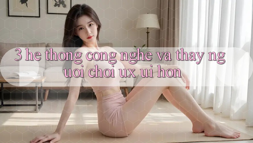 3. Hệ thống công nghệ và Thấy người chơi (UX/UI) hơn