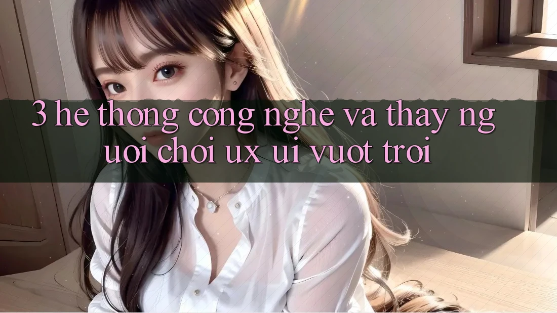 3. Hệ thống công nghệ và Thấy người chơi (UX/UI) vượt trội