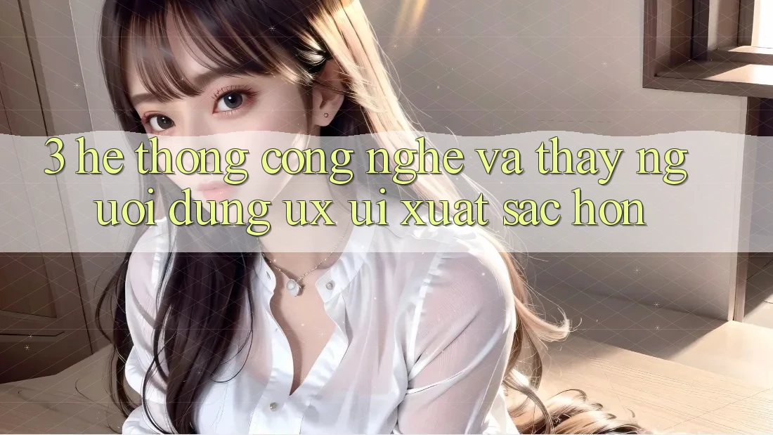3. Hệ thống công nghệ và Thấy người dùng (UX/UI) xuất sắc hơn