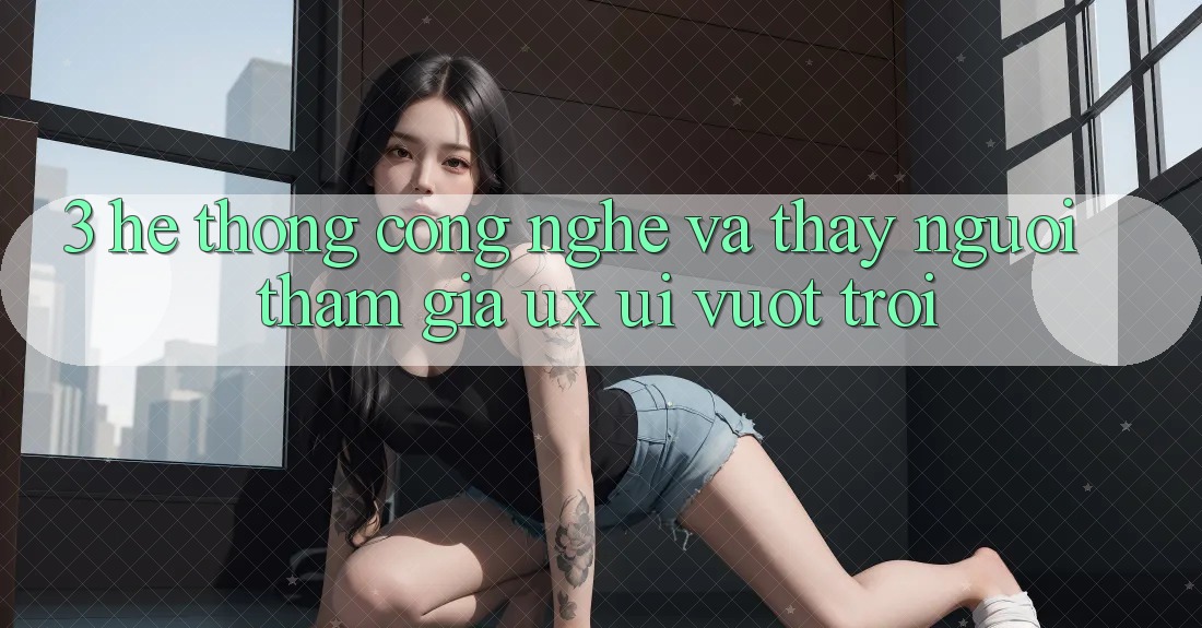 3. Hệ thống công nghệ và Thấy người tham gia (UX/UI) vượt trội