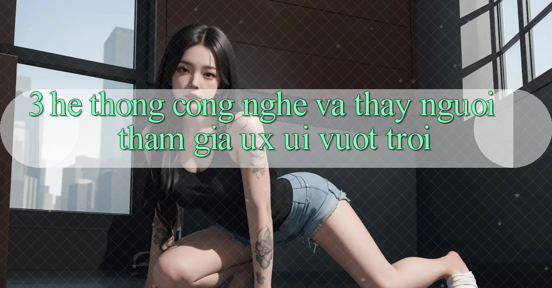 3. Hệ thống công nghệ và Thấy người tham gia (UX/UI) vượt trội