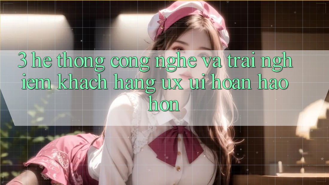 3. Hệ thống công nghệ và Trải nghiệm khách hàng (UX/UI) hoàn hảo hơn