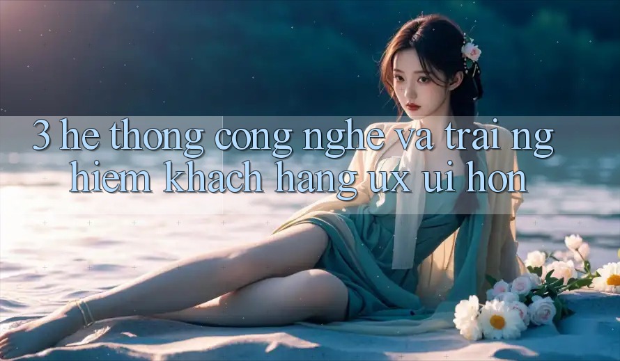 3. Hệ thống công nghệ và Trải nghiệm khách hàng (UX/UI) hơn