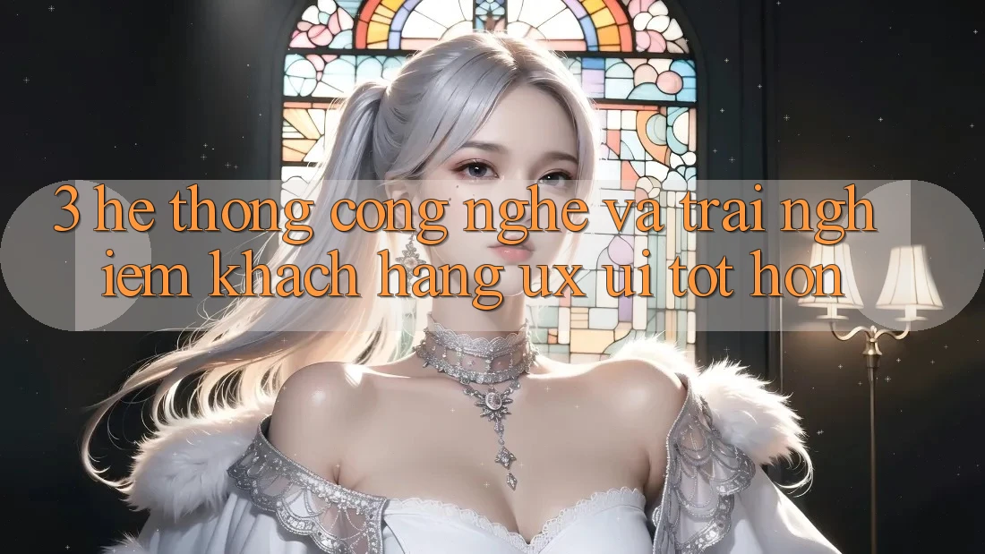 3. Hệ thống công nghệ và Trải nghiệm khách hàng (UX/UI) tốt hơn
