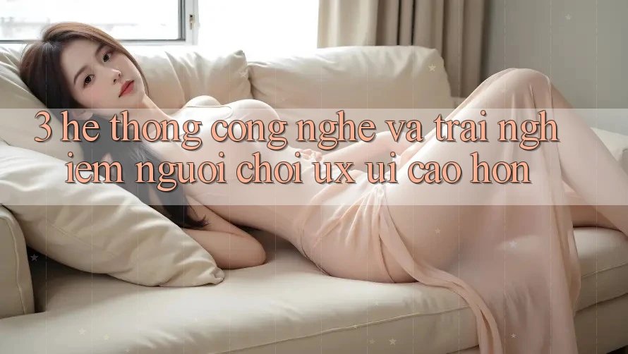 3. Hệ thống công nghệ và Trải nghiệm người chơi (UX/UI) cao hơn