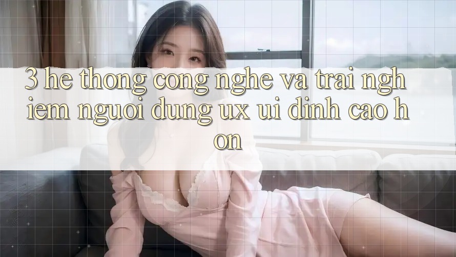 3. Hệ thống công nghệ và Trải nghiệm người dùng (UX/UI) đỉnh cao hơn