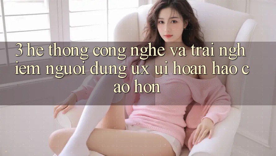 3. Hệ thống công nghệ và Trải nghiệm người dùng (UX/UI) hoàn hảo cao hơn 3. Hệ thống công nghệ và Trải nghiệm người dùng (UX/UI) hoàn hảo cao hơn