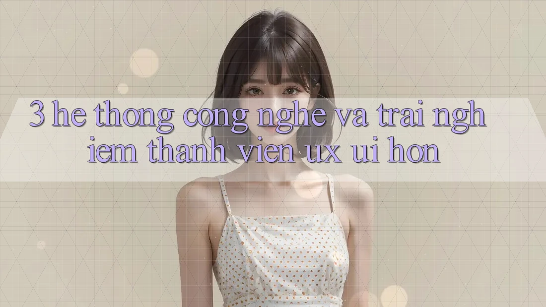 3. Hệ thống công nghệ và Trải nghiệm thành viên (UX/UI) hơn 3. Hệ thống công nghệ và Trải nghiệm thành viên (UX/UI) hơn