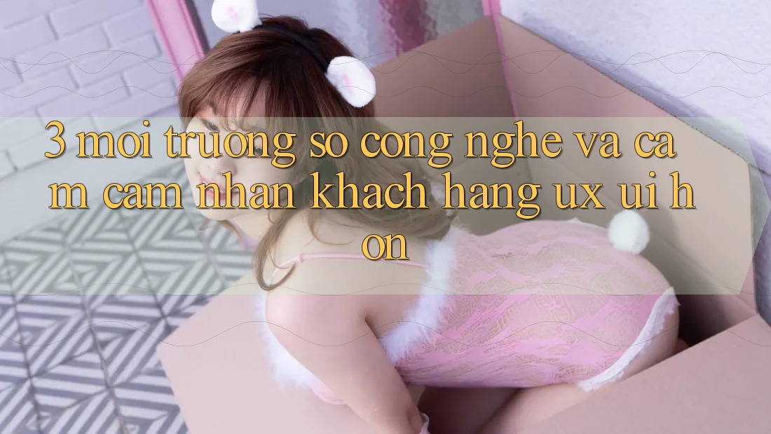 3. Môi trường số công nghệ và Cảm cảm nhận khách hàng (UX/UI) hơn