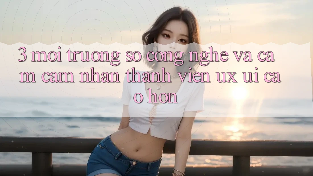 3. Môi trường số công nghệ và Cảm cảm nhận thành viên (UX/UI) cao hơn