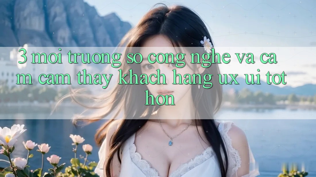 3. Môi trường số công nghệ và Cảm cảm thấy khách hàng (UX/UI) tốt hơn