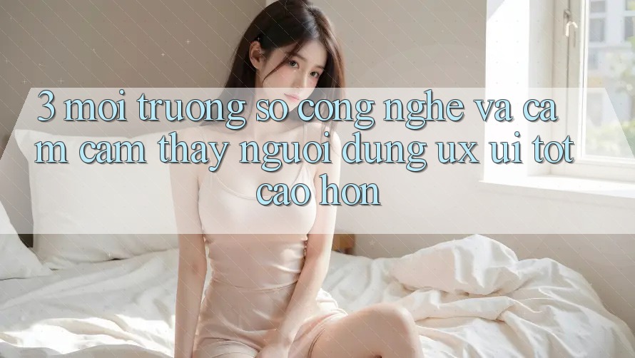 3. Môi trường số công nghệ và Cảm cảm thấy người dùng (UX/UI) tốt cao hơn