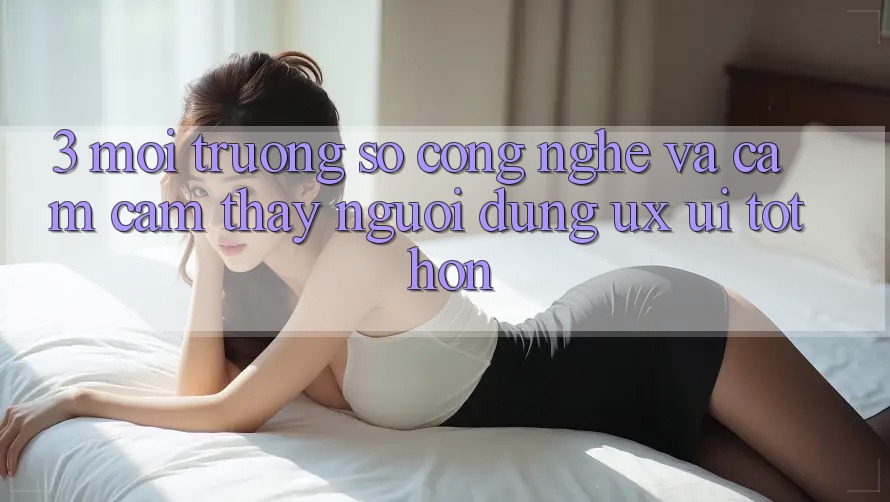 3. Môi trường số công nghệ và Cảm cảm thấy người dùng (UX/UI) tốt hơn