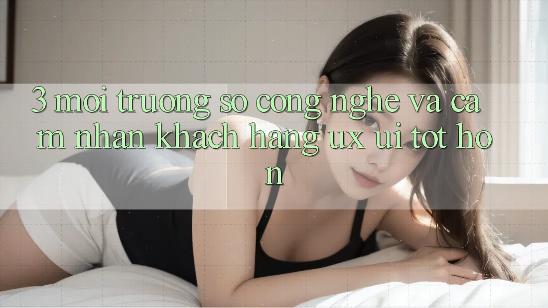 3. Môi trường số công nghệ và Cảm nhận khách hàng (UX/UI) tốt hơn