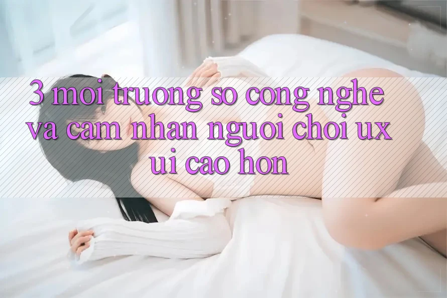 3. Môi trường số công nghệ và Cảm nhận người chơi (UX/UI) cao hơn