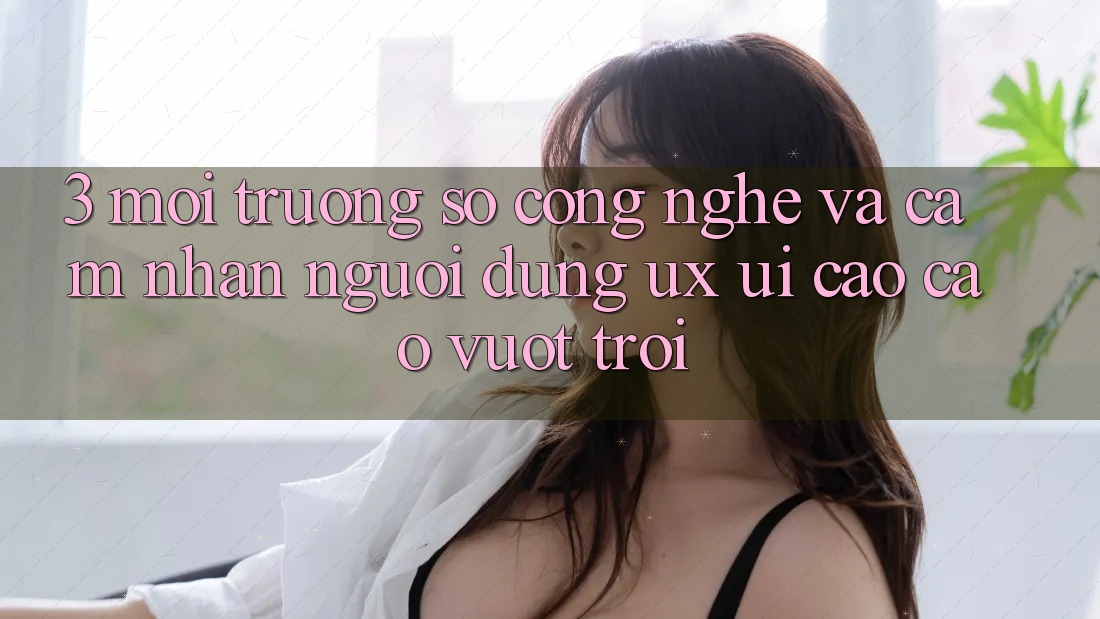 3. Môi trường số công nghệ và Cảm nhận người dùng (UX/UI) cao cao vượt trội