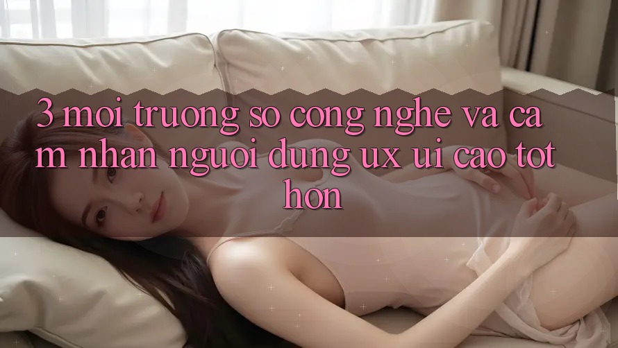 3. Môi trường số công nghệ và Cảm nhận người dùng (UX/UI) cao tốt hơn