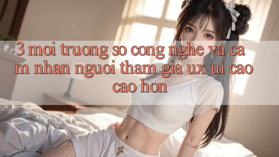 3. Môi trường số công nghệ và Cảm nhận người tham gia (UX/UI) cao cao hơn 3. Môi trường số công nghệ và Cảm nhận người tham gia (UX/UI) cao cao hơn