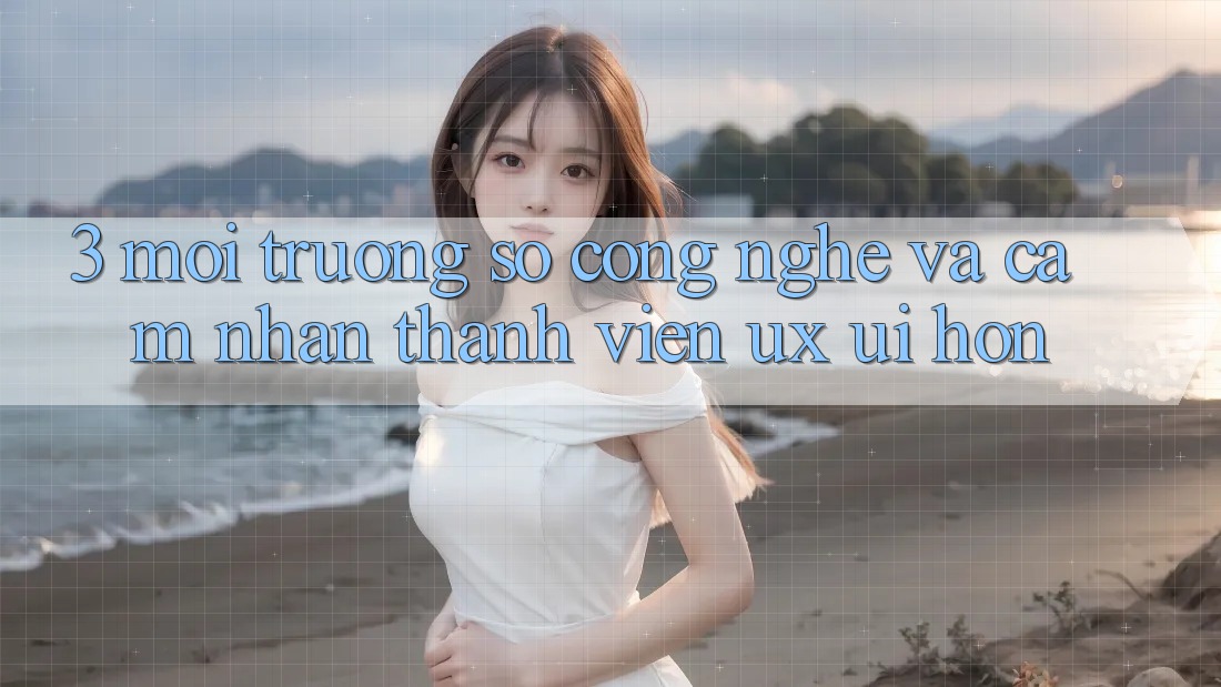 3. Môi trường số công nghệ và Cảm nhận thành viên (UX/UI) hơn