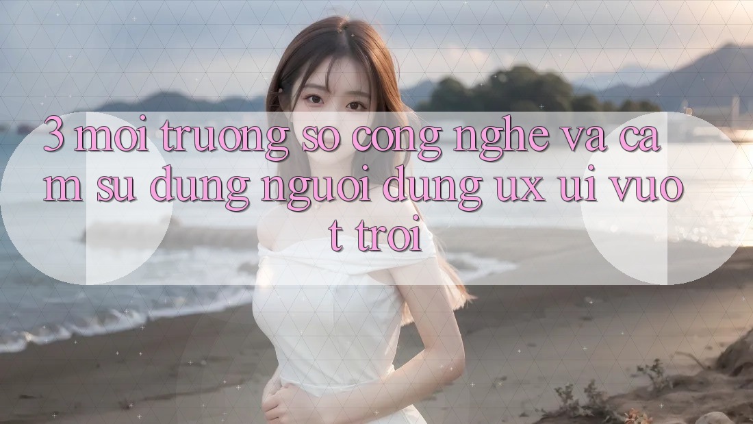 3. Môi trường số công nghệ và Cảm sử dụng người dùng (UX/UI) vượt trội 3. Môi trường số công nghệ và Cảm sử dụng người dùng (UX/UI) vượt trội