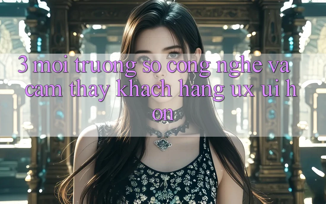 3. Môi trường số công nghệ và Cảm thấy khách hàng (UX/UI) hơn 3. Môi trường số công nghệ và Cảm thấy khách hàng (UX/UI) hơn