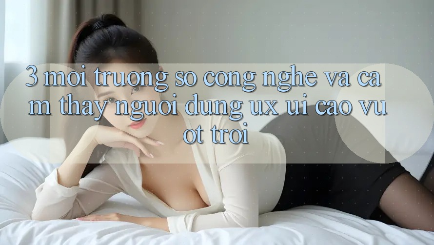 3. Môi trường số công nghệ và Cảm thấy người dùng (UX/UI) cao vượt trội
