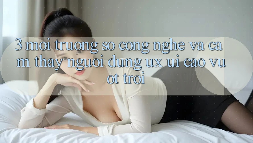 3. Môi trường số công nghệ và Cảm thấy người dùng (UX/UI) cao vượt trội