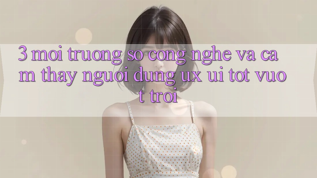 3. Môi trường số công nghệ và Cảm thấy người dùng (UX/UI) tốt vượt trội