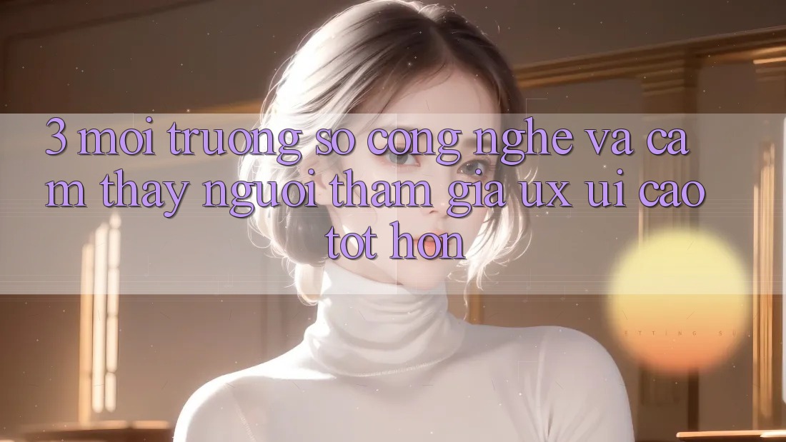 3. Môi trường số công nghệ và Cảm thấy người tham gia (UX/UI) cao tốt hơn