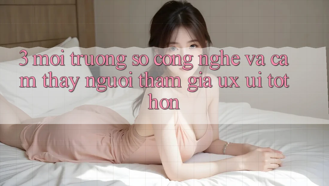 3. Môi trường số công nghệ và Cảm thấy người tham gia (UX/UI) tốt hơn