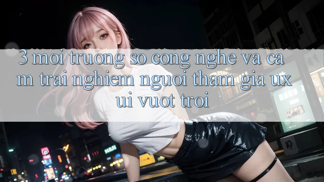 3. Môi trường số công nghệ và Cảm trải nghiệm người tham gia (UX/UI) vượt trội 3. Môi trường số công nghệ và Cảm trải nghiệm người tham gia (UX/UI) vượt trội